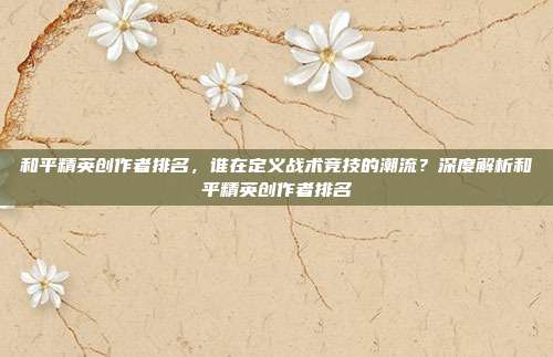 和平精英创作者排名,谁在定义战术竞技的潮流?深度解析和平精英创作者排名