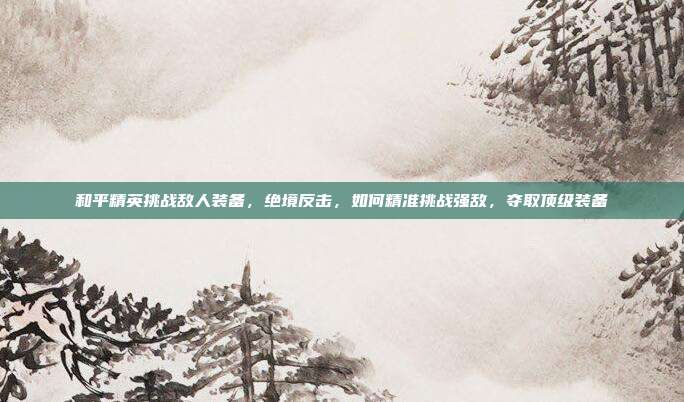 和平精英挑战敌人装备,绝境反击,如何精准挑战强敌,夺取顶级装备