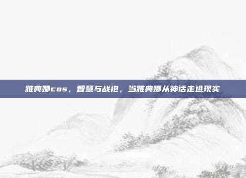 雅典娜cos,智慧与战袍,当雅典娜从神话走进现实