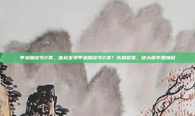 甲状腺结节2类,体检发现甲状腺结节2类?先别紧张,这大概率是良民