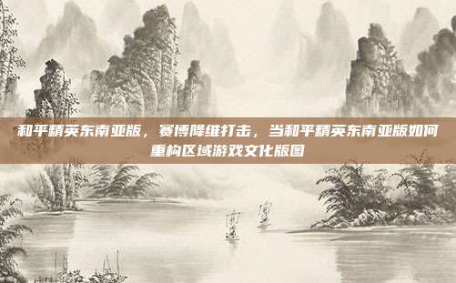 和平精英东南亚版,赛博降维打击,当和平精英东南亚版如何重构区域游戏文化版图