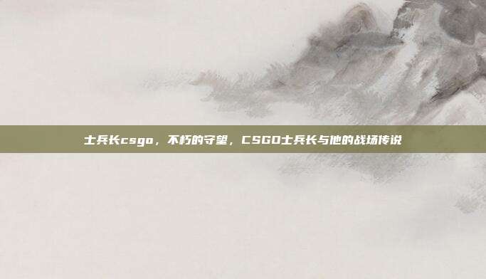 士兵长csgo,不朽的守望,CSGO士兵长与他的战场传说
