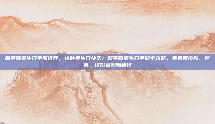 和平精英生日手册推荐,特种兵生日快乐!和平精英生日手册全攻略,免费领皮肤、道具,这份福利别错过