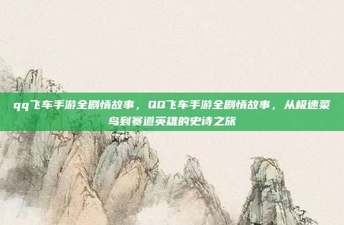 qq飞车手游全剧情故事,QQ飞车手游全剧情故事,从极速菜鸟到赛道英雄的史诗之旅