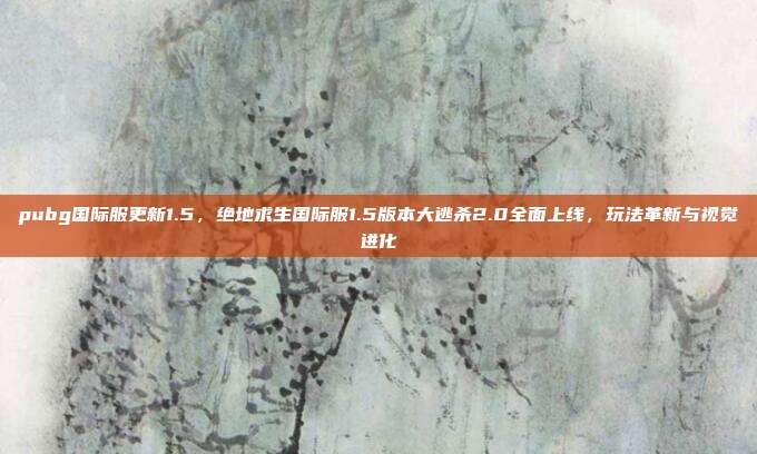 pubg国际服更新1.5,绝地求生国际服1.5版本大逃杀2.0全面上线,玩法革新与视觉进化