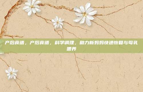 产后食谱,产后食谱,科学调理,助力新妈妈快速恢复与母乳喂养