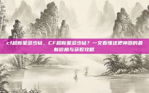 cf超新星多少钻,CF超新星多少钻?一文看懂这把神器的最新价格与获取攻略