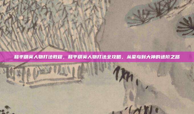 和平精英人物打法教程,和平精英人物打法全攻略,从菜鸟到大神的进阶之路