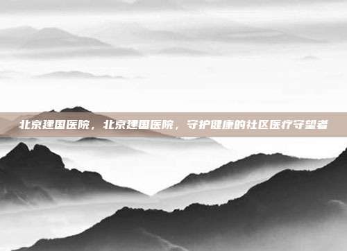 北京建国医院,北京建国医院,守护健康的社区医疗守望者