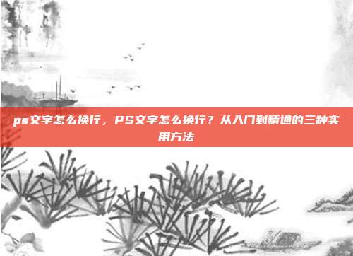 ps文字怎么换行,PS文字怎么换行?从入门到精通的三种实用方法