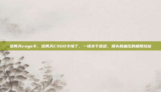 这两天csgo卡,这两天CSGO卡懵了,一场关于延迟、爆头和血压的极限拉扯