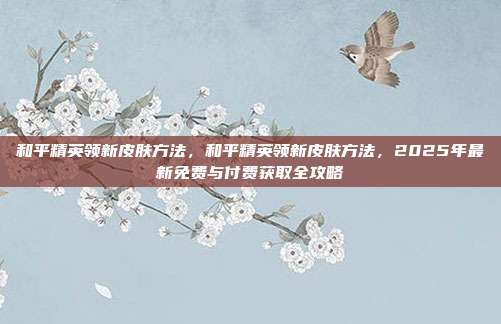 和平精英领新皮肤方法,和平精英领新皮肤方法,2025年最新免费与付费获取全攻略