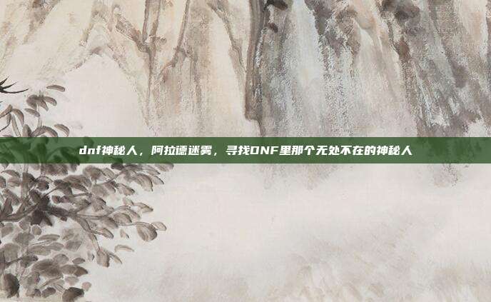dnf神秘人,阿拉德迷雾,寻找DNF里那个无处不在的神秘人