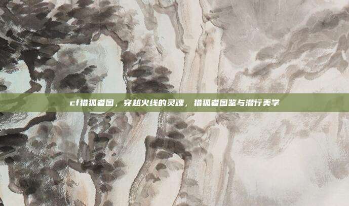 cf猎狐者图,穿越火线的灵魂,猎狐者图鉴与潜行美学