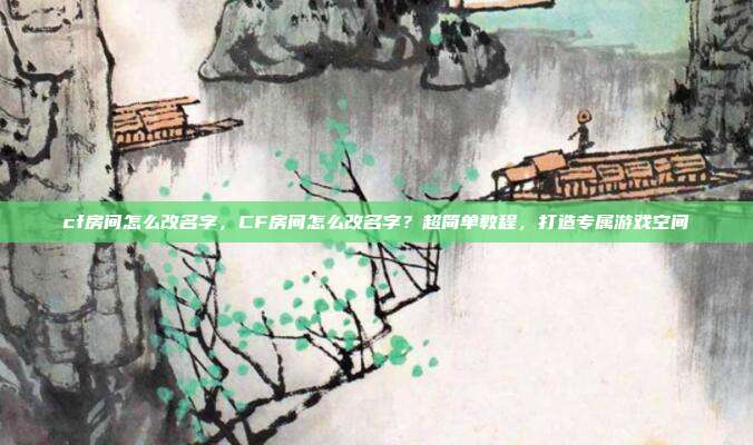 cf房间怎么改名字,CF房间怎么改名字?超简单教程,打造专属游戏空间