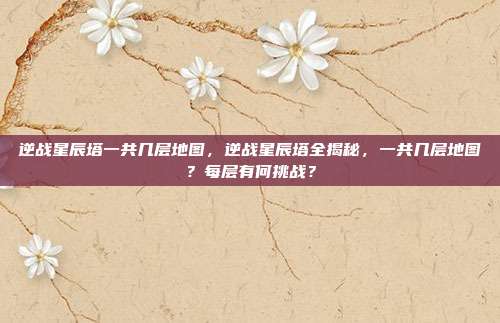 逆战星辰塔一共几层地图,逆战星辰塔全揭秘,一共几层地图?每层有何挑战?