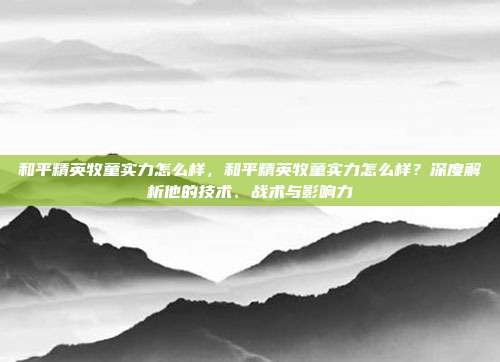 和平精英牧童实力怎么样,和平精英牧童实力怎么样?深度解析他的技术、战术与影响力