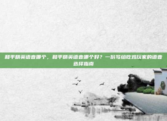 和平精英语音哪个,和平精英语音哪个好?一份写给吃鸡玩家的语音选择指南