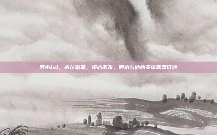 阿水lol,水花激荡,初心不改,阿水与他的英雄联盟征途