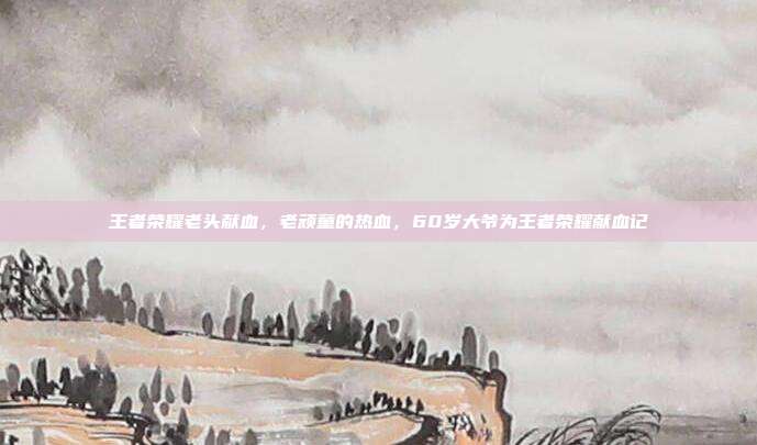 王者荣耀老头献血,老顽童的热血,60岁大爷为王者荣耀献血记