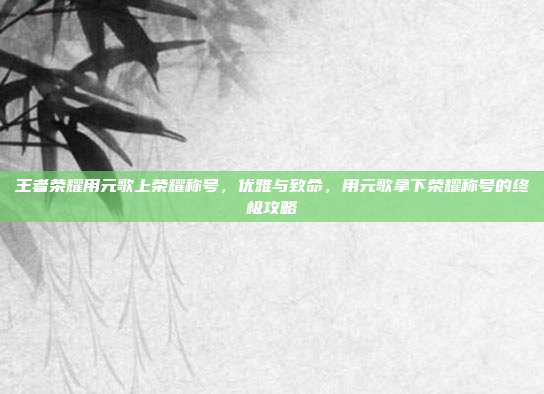 王者荣耀用元歌上荣耀称号,优雅与致命,用元歌拿下荣耀称号的终极攻略
