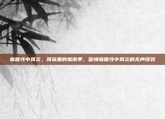 霉菌性中耳炎,耳朵里的霉雨季,警惕霉菌性中耳炎的无声侵袭