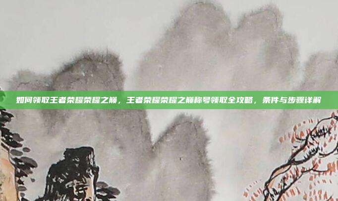 如何领取王者荣耀荣耀之巅,王者荣耀荣耀之巅称号领取全攻略,条件与步骤详解