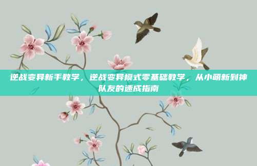 逆战变异新手教学,逆战变异模式零基础教学,从小萌新到神队友的速成指南