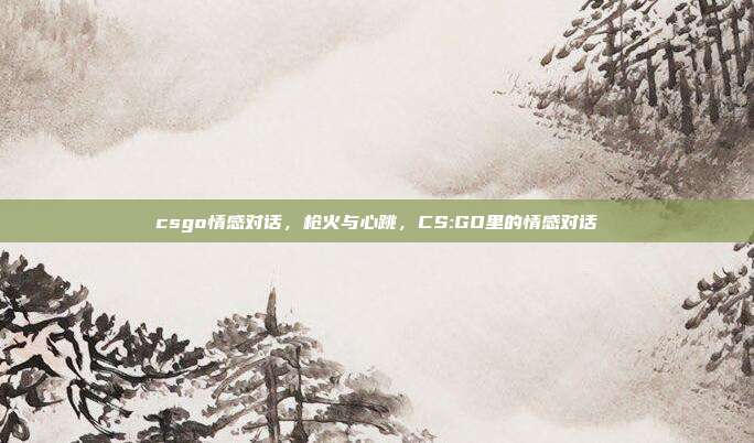 csgo情感对话,枪火与心跳,CS:GO里的情感对话