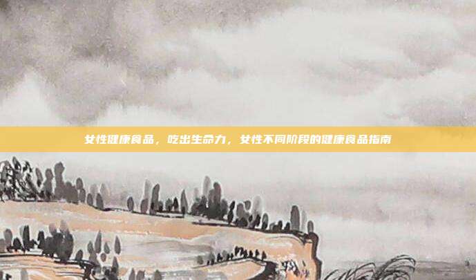 女性健康食品,吃出生命力,女性不同阶段的健康食品指南