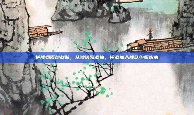 逆战如何加战队,从独狼到战神,逆战加入战队终极指南