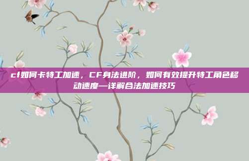 cf如何卡特工加速,CF身法进阶,如何有效提升特工角色移动速度—详解合法加速技巧