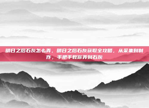 明日之后石灰怎么弄,明日之后石灰获取全攻略,从采集到制作,手把手教你弄到石灰