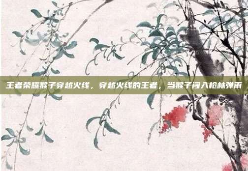王者荣耀猴子穿越火线,穿越火线的王者,当猴子闯入枪林弹雨