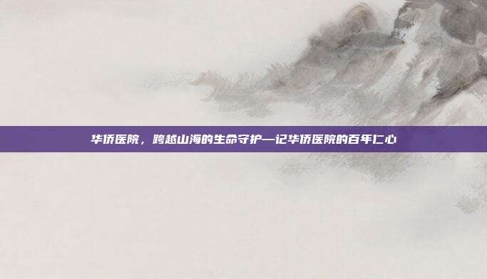 华侨医院,跨越山海的生命守护—记华侨医院的百年仁心