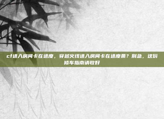 cf进入房间卡在进度,穿越火线进入房间卡在进度条?别急,这份修车指南请收好