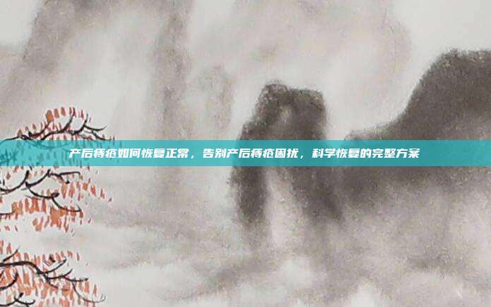 产后痔疮如何恢复正常,告别产后痔疮困扰,科学恢复的完整方案