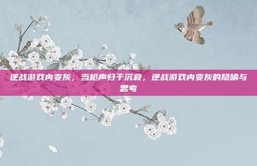 逆战游戏内变灰,当枪声归于沉寂,逆战游戏内变灰的隐喻与思考