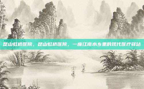 昆山虹桥医院,昆山虹桥医院,一座江南水乡里的现代医疗驿站
