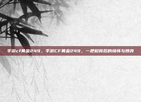 手游cf黄金249,手游CF黄金249,一把枪背后的情怀与博弈