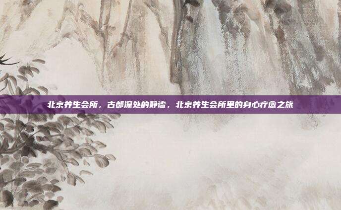 北京养生会所,古都深处的静谧,北京养生会所里的身心疗愈之旅