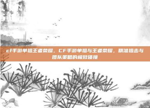 cf手游单狙王者荣耀,CF手游单狙与王者荣耀,精准狙击与团队策略的极致碰撞
