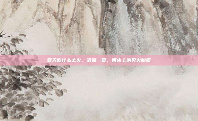 夏天吃什么去火,清凉一夏,舌尖上的灭火秘籍