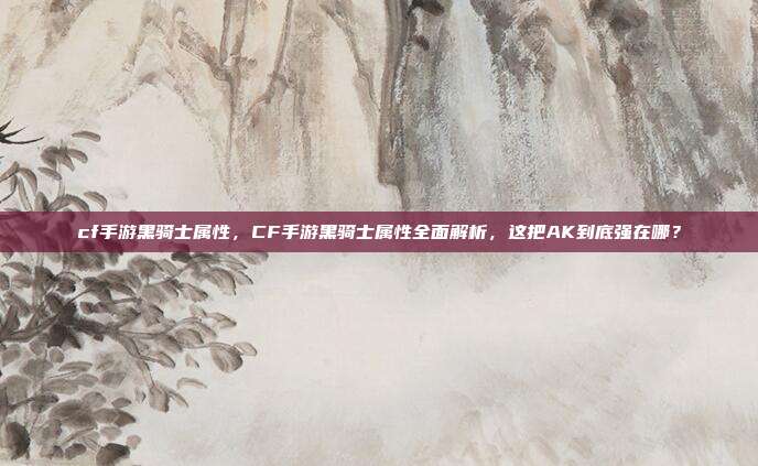 cf手游黑骑士属性,CF手游黑骑士属性全面解析,这把AK到底强在哪?