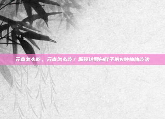 元宵怎么吃,元宵怎么吃?解锁这颗白胖子的N种神仙吃法