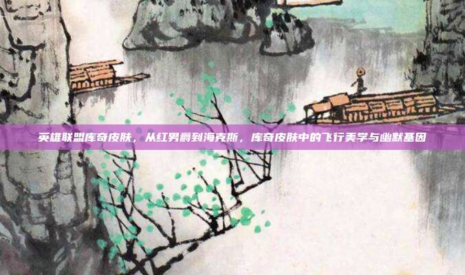英雄联盟库奇皮肤,从红男爵到海克斯,库奇皮肤中的飞行美学与幽默基因