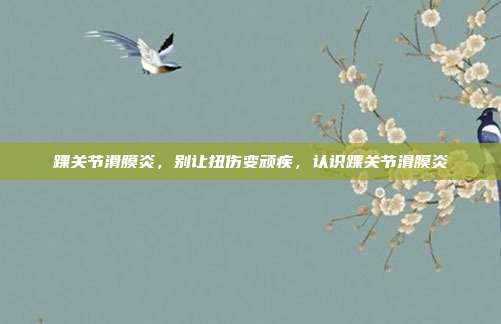 踝关节滑膜炎,别让扭伤变顽疾,认识踝关节滑膜炎