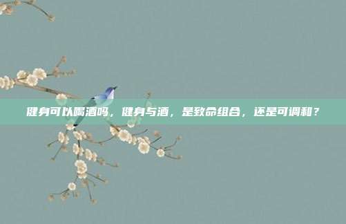 健身可以喝酒吗,健身与酒,是致命组合,还是可调和?