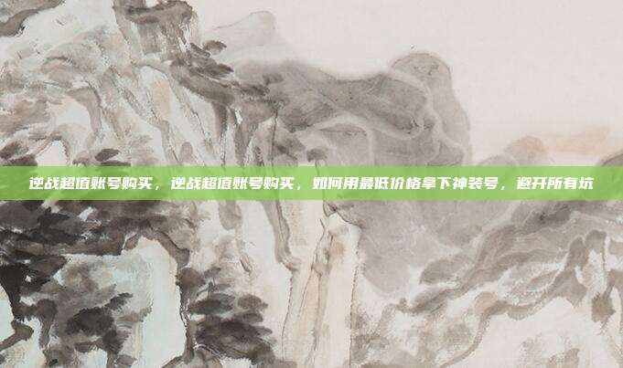 逆战超值账号购买,逆战超值账号购买,如何用最低价格拿下神装号,避开所有坑