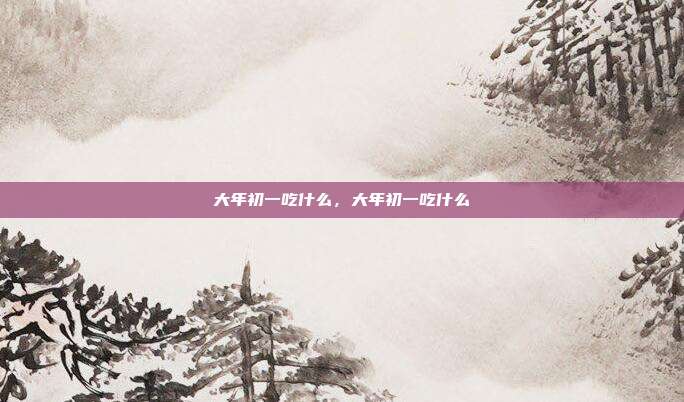 大年初一吃什么,大年初一吃什么